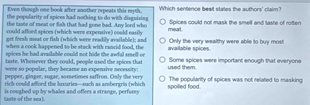 Even though one book after another repeats this myth, Which sentence best states the authors' claim?
the popularity of spices had nothing to do with disguising
the taste of meat or fish that had gone bad. Any lord who Spices could not mask the smell and taste of rotten
could afford spices (which were expensive) could easily meat.
get fresh meat or fish (which were readily available); and Only the very wealthy were able to buy most
when a cook happened to be stuck with rancid food, the available spices.
spices he had available could not hide the awful smell or
taste. Whenever they could, people used the spices that Some spices were important enough that everyone
were so popular, they became an expensive necessity: used them.
pepper, ginger, sugar, sometimes saffron. Only the very The popularity of spices was not related to masking
rich could afford the luxuries—such as ambergris (which spoiled food.
is coughed up by whales and offers a strange, perfumy
taste of the sea).