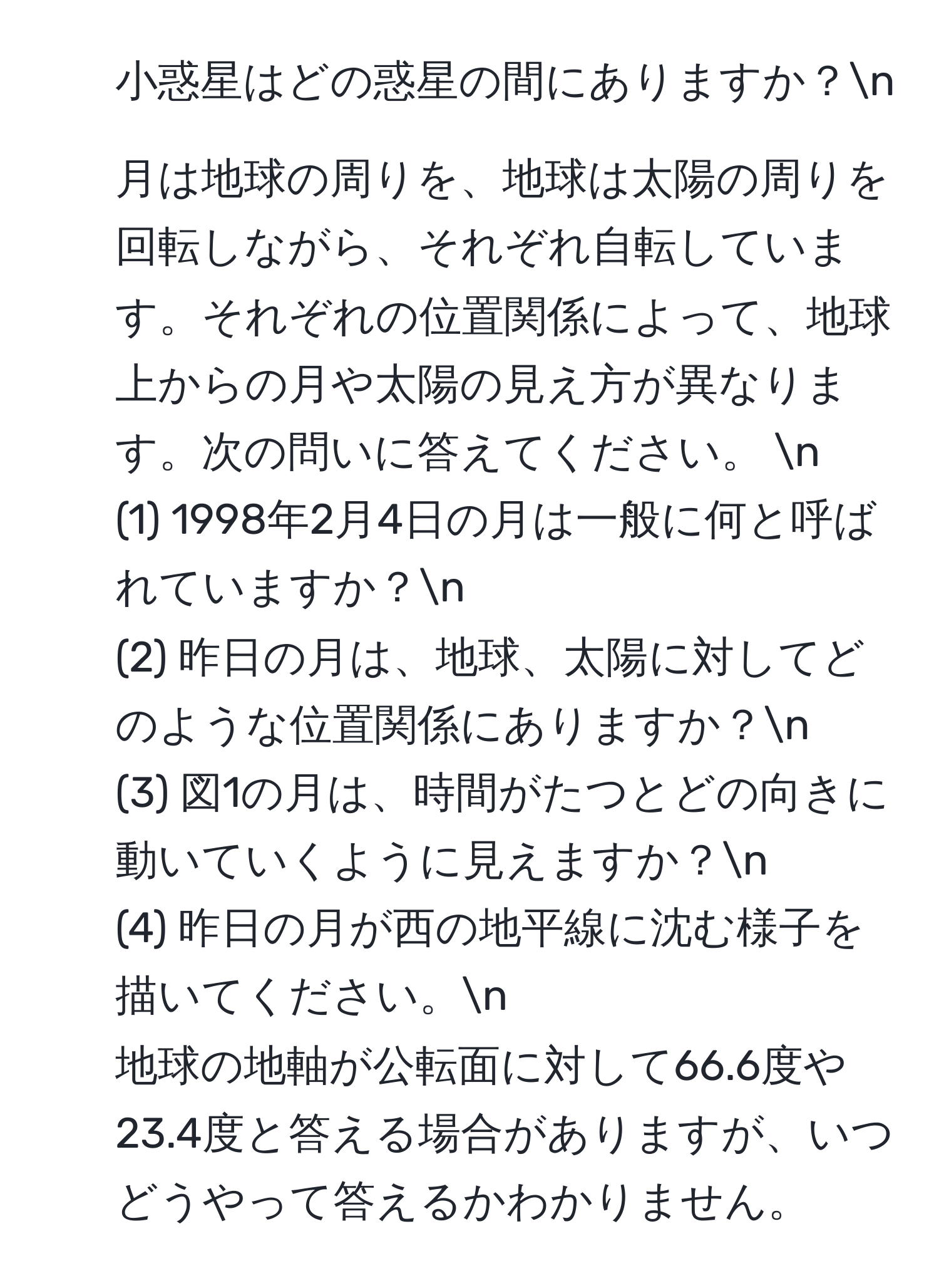 小惑星はどの惑星の間にありますか？n
2. 月は地球の周りを、地球は太陽の周りを回転しながら、それぞれ自転しています。それぞれの位置関係によって、地球上からの月や太陽の見え方が異なります。次の問いに答えてください。  n  
(1) 1998年2月4日の月は一般に何と呼ばれていますか？n  
(2) 昨日の月は、地球、太陽に対してどのような位置関係にありますか？n  
(3) 図1の月は、時間がたつとどの向きに動いていくように見えますか？n  
(4) 昨日の月が西の地平線に沈む様子を描いてください。n  
地球の地軸が公転面に対して66.6度や23.4度と答える場合がありますが、いつどうやって答えるかわかりません。