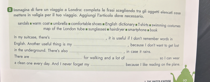 Immagina di fare un viaggio a Londra: completa le frasi scegliendo tra gli oggetti elencati cosa 
mettere in valigia per il tuo viaggio. Aggiungi l’articolo dove necessario. 
sandals#warm coat=umbrella=comfortable shoes =English dictionary =T-shirts =swimming costumes 
map of the London tube-sunglasses-hairdryer-smartphone=book 
In my suitcase, there's _, it is useful if I don't remember words in 
English. Another useful thing is my _, because I don't want to get lost 
in the underground. There's also _, in case it rains. 
There are _for walking and a lot of _so I can wear 
a clean one every day. And I never forget my _because I like reading on the plane.