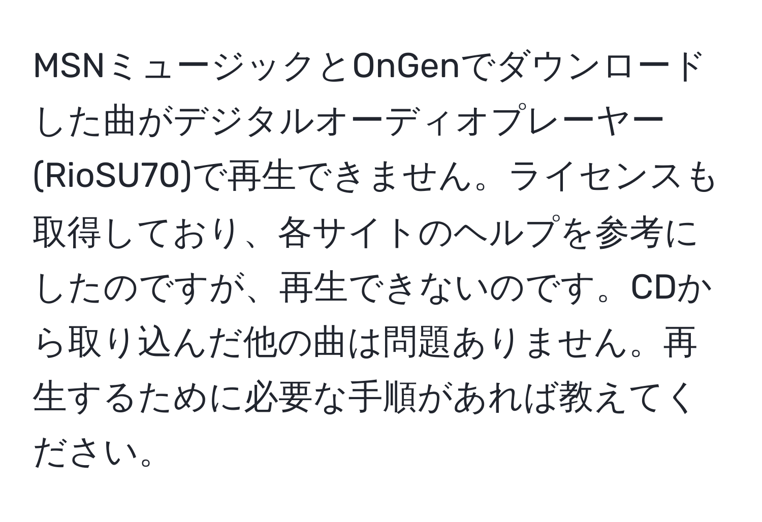 MSNミュージックとOnGenでダウンロードした曲がデジタルオーディオプレーヤー(RioSU70)で再生できません。ライセンスも取得しており、各サイトのヘルプを参考にしたのですが、再生できないのです。CDから取り込んだ他の曲は問題ありません。再生するために必要な手順があれば教えてください。