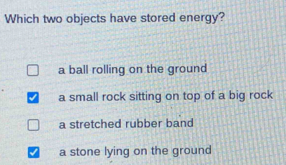 Which two objects have stored energy?
a ball rolling on the ground
a small rock sitting on top of a big rock
a stretched rubber band
a stone lying on the ground