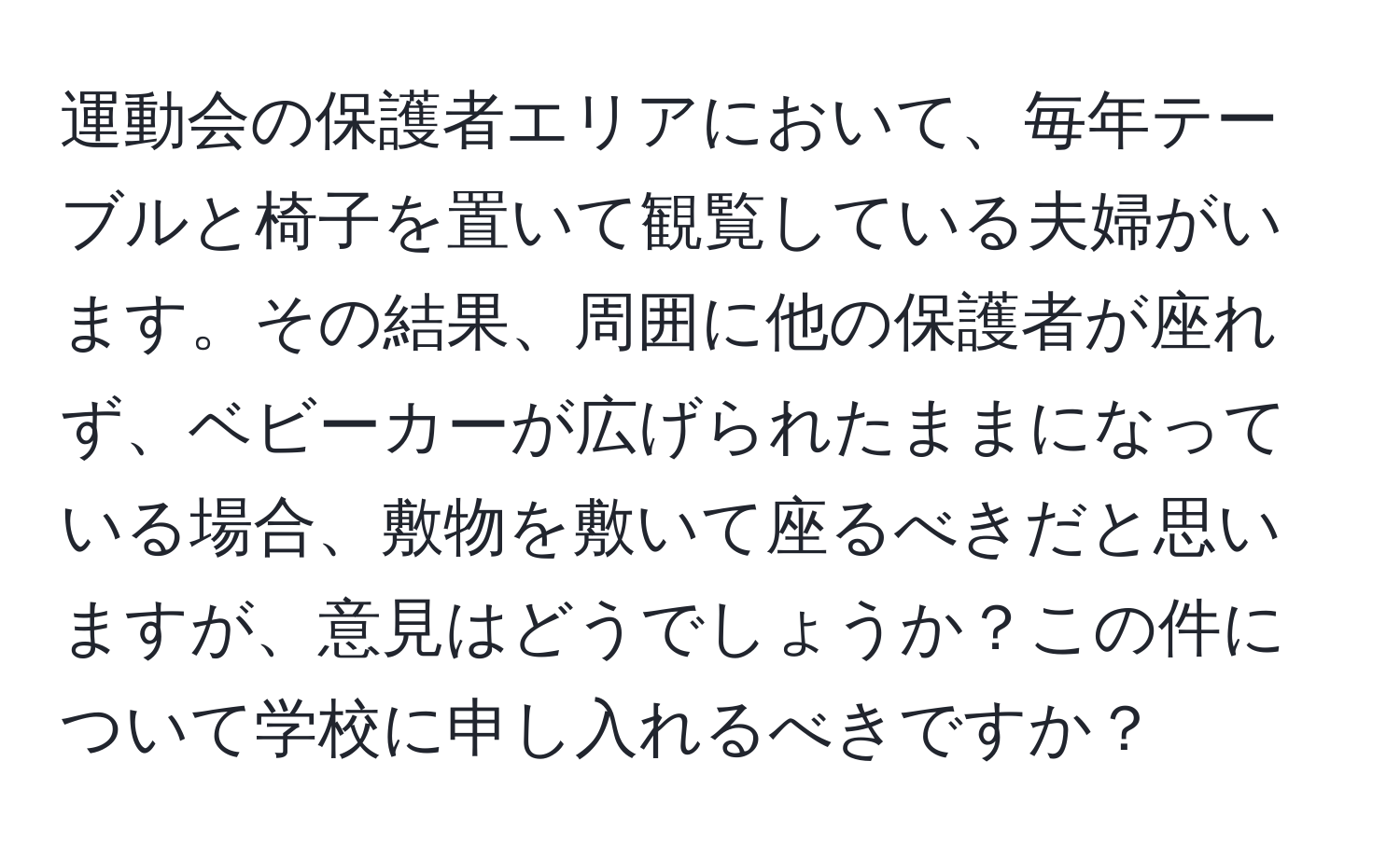 運動会の保護者エリアにおいて、毎年テーブルと椅子を置いて観覧している夫婦がいます。その結果、周囲に他の保護者が座れず、ベビーカーが広げられたままになっている場合、敷物を敷いて座るべきだと思いますが、意見はどうでしょうか？この件について学校に申し入れるべきですか？