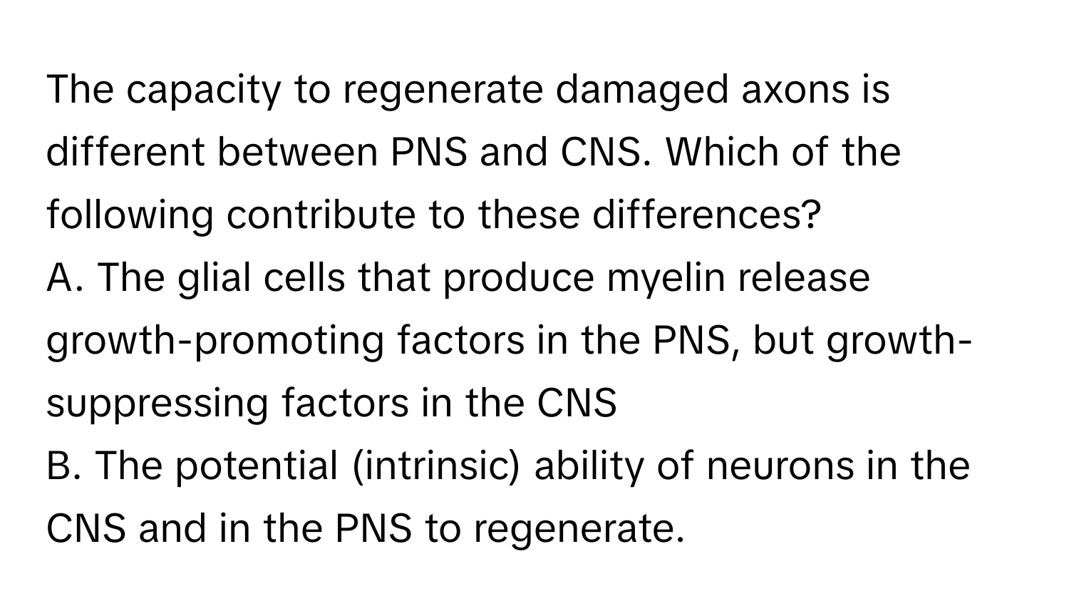 The capacity to regenerate damaged axons is different between PNS and CNS. Which of the following contribute to these differences? 
A. The glial cells that produce myelin release growth-promoting factors in the PNS, but growth-suppressing factors in the CNS
B. The potential (intrinsic) ability of neurons in the CNS and in the PNS to regenerate.