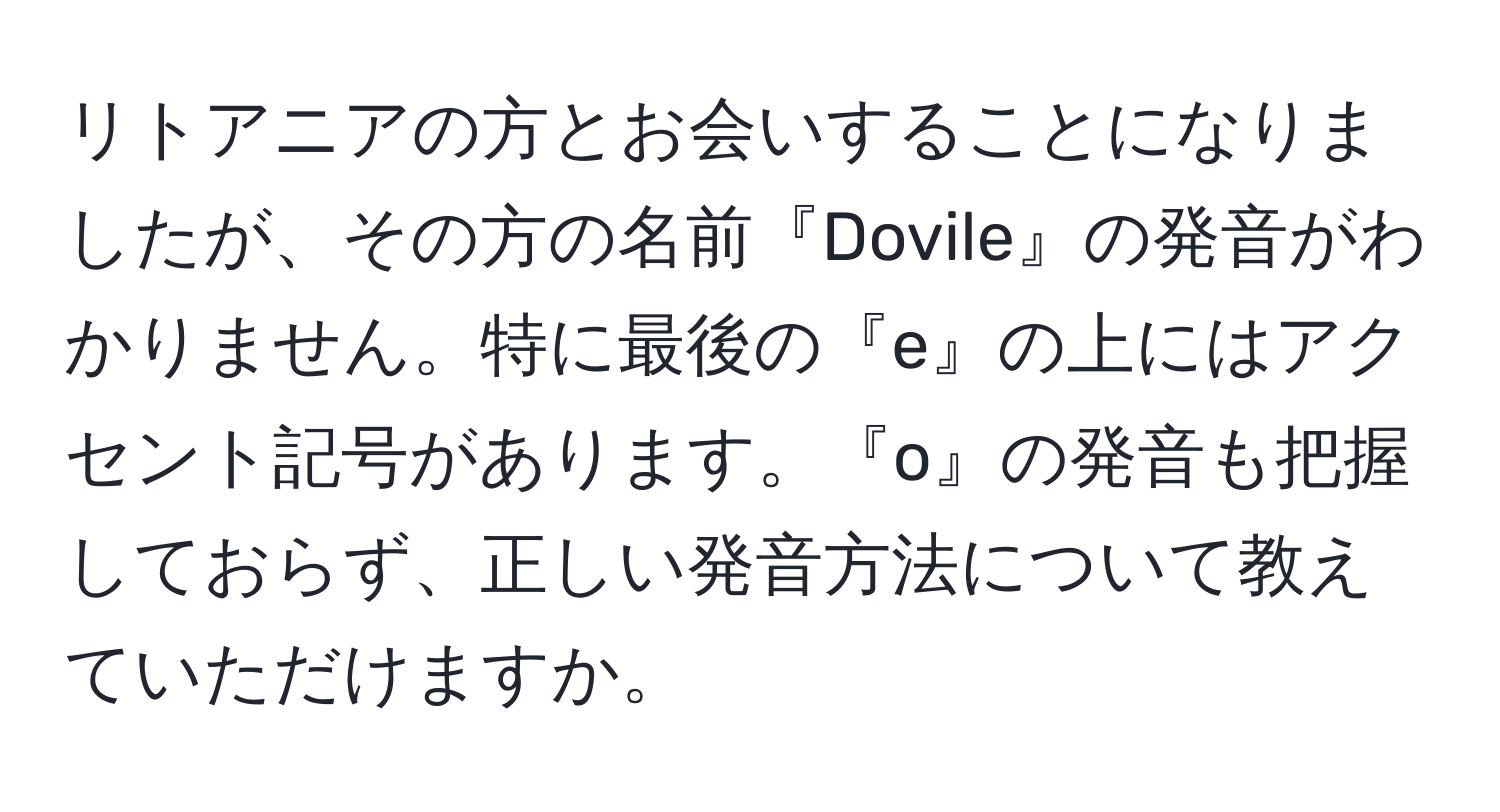 リトアニアの方とお会いすることになりましたが、その方の名前『Dovile』の発音がわかりません。特に最後の『e』の上にはアクセント記号があります。『o』の発音も把握しておらず、正しい発音方法について教えていただけますか。