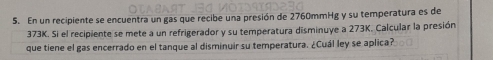 En un recipiente se encuentra un gas que recibe una presión de 2760mmHg y su temperatura es de
373K. Si el recipiente se mete a un refrigerador y su temperatura disminuye a 273K. Calcular la presión 
que tiene el gas encerrado en el tanque al disminuir su temperatura. ¿Cuál ley se aplica?