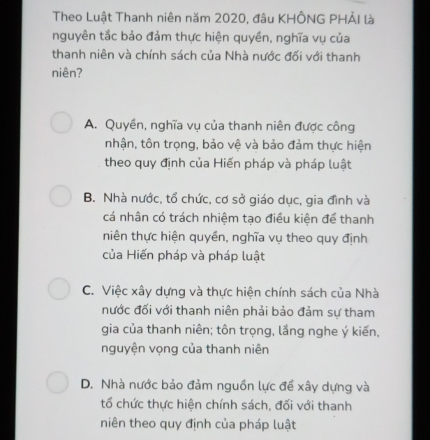 Theo Luật Thanh niên năm 2020, đâu KHÔNG PHẢI là
nguyên tắc bảo đảm thực hiện quyền, nghĩa vụ của
thanh niên và chính sách của Nhà nước đối với thanh
niên?
A. Quyền, nghĩa vụ của thanh niên được công
nhận, tôn trọng, bảo vệ và bảo đảm thực hiện
theo quy định của Hiến pháp và pháp luật
B. Nhà nước, tổ chức, cơ sở giáo dục, gia đình và
cá nhân có trách nhiệm tạo điều kiện để thanh
niên thực hiện quyền, nghĩa vụ theo quy định
của Hiến pháp và pháp luật
C. Việc xây dựng và thực hiện chính sách của Nhà
nước đối với thanh niên phải bảo đảm sự tham
gia của thanh niên; tôn trọng, lắng nghe ý kiến,
nguyện vọng của thanh niên
D. Nhà nước bảo đảm nguồn lực để xây dựng và
tổ chức thực hiện chính sách, đối với thanh
niên theo quy định của pháp luật