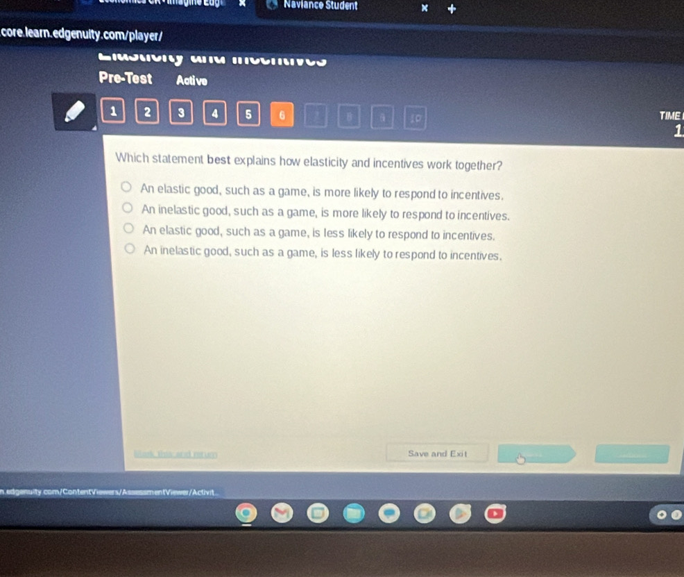 Naviance Student
core. learn.edgenuity.com/player/
o a m 
Pre-Test Active
1 2 3 4 5 6 B 10 TIME
1
Which statement best explains how elasticity and incentives work together?
An elastic good, such as a game, is more likely to respond to incentives.
An inelastic good, such as a game, is more likely to respond to incentives.
An elastic good, such as a game, is less likely to respond to incentives.
An inelastic good, such as a game, is less likely to respond to incentives.
Bosk this and retun Save and Exit
n.edgenuity.com/ContentViewers/AssessmentViewer/Activit.