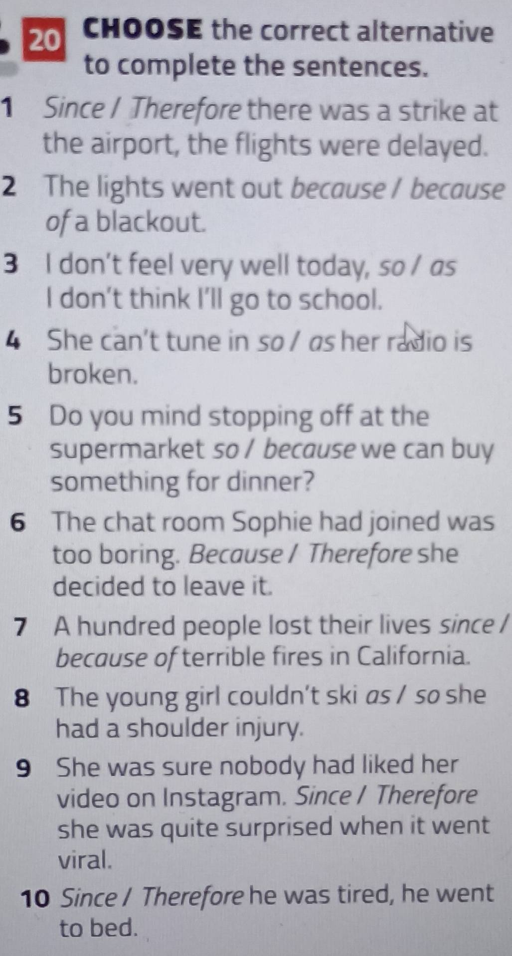 CHOOSE the correct alternative 
to complete the sentences. 
1 Since / Therefore there was a strike at 
the airport, the flights were delayed. 
2 The lights went out because / because 
of a blackout. 
3 I don't feel very well today, so / as 
I don’t think I’ll go to school. 
4 She can't tune in so / as her radio is 
broken. 
5 Do you mind stopping off at the 
supermarket so / because we can buy 
something for dinner? 
6 The chat room Sophie had joined was 
too boring. Because / Therefore she 
decided to leave it. 
7 A hundred people lost their lives since I 
because of terrible fires in California. 
8 The young girl couldn't ski as / so she 
had a shoulder injury. 
9 She was sure nobody had liked her 
video on Instagram. Since / Therefore 
she was quite surprised when it went 
viral. 
10 Since / Therefore he was tired, he went 
to bed.