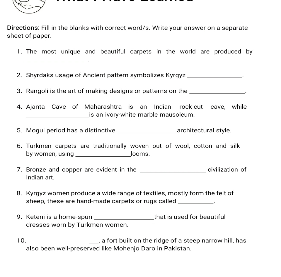 Directions: Fill in the blanks with correct word/s. Write your answer on a separate 
sheet of paper. 
1. The most unique and beautiful carpets in the world are produced by 
__· 
2. Shyrdaks usage of Ancient pattern symbolizes Kyrgyz _. 
3. Rangoli is the art of making designs or patterns on the_ 
`. 
4. Ajanta Cave of Maharashtra is an Indian rock-cut cave, while 
_is an ivory-white marble mausoleum. 
5. Mogul period has a distinctive _architectural style. 
6. Turkmen carpets are traditionally woven out of wool, cotton and silk 
by women, using _looms. 
7. Bronze and copper are evident in the _civilization of 
Indian art. 
8. Kyrgyz women produce a wide range of textiles, mostly form the felt of 
sheep, these are hand-made carpets or rugs called_ 
9. Keteni is a home-spun _that is used for beautiful 
dresses worn by Turkmen women. 
10. _, a fort built on the ridge of a steep narrow hill, has 
also been well-preserved like Mohenjo Daro in Pakistan.