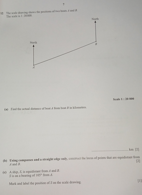 7
12 The scale drawing shows the positions of two boats A and B.
The scale is 
Scale 1:20 00 0
(a) Find the actual distance of boat A from boat B in kilometres.
_km [2]
(b) Using compasses and a straight edge only, construct the locus of points that are cquidistant from [2]
A and B.
(c) A ship, S, is equidistant from A and B.
S is on a bearing of 105° from A.
Mark and label the position of S on the scale drawing. [1]