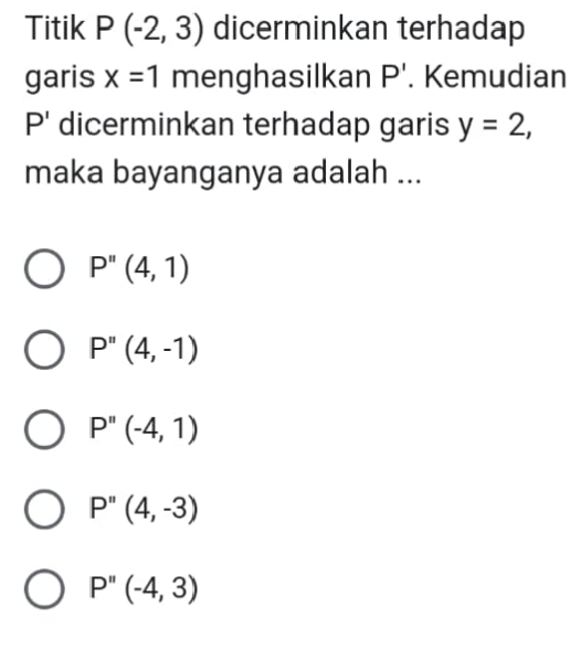 Titik P(-2,3) dicerminkan terhadap
garis x=1 menghasilkan P'. Kemudian
P' dicerminkan terhadap garis y=2, 
maka bayanganya adalah ...
P''(4,1)
P''(4,-1)
P''(-4,1)
P''(4,-3)
P''(-4,3)