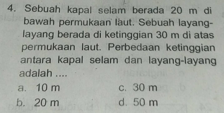 Sebuah kapal selam berada 20 m di
bawah permukaan laut. Sebuah layang-
layang berada di ketinggian 30 m di atas
permukaan laut. Perbedaan ketinggian
antara kapal selam dan layang-layan
adalah ....
a. 10 m c. 30 m
b. 20 m d. 50 m