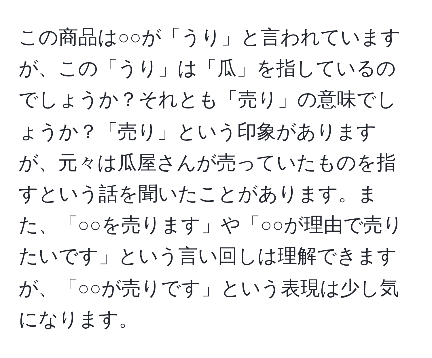 この商品は○○が「うり」と言われていますが、この「うり」は「瓜」を指しているのでしょうか？それとも「売り」の意味でしょうか？「売り」という印象がありますが、元々は瓜屋さんが売っていたものを指すという話を聞いたことがあります。また、「○○を売ります」や「○○が理由で売りたいです」という言い回しは理解できますが、「○○が売りです」という表現は少し気になります。