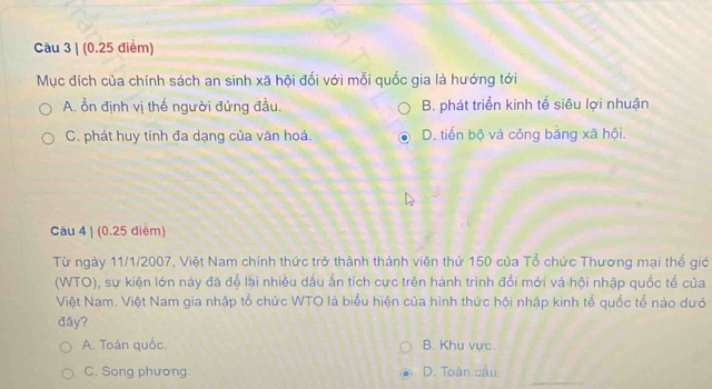 (0.25 điểm)
Mục đích của chính sách an sinh xã hội đối với mỗi quốc gia là hướng tới
A. ổn định vị thế người đứng đầu. B. phát triển kinh tể siêu lợi nhuận
C. phát huy tính đa dạng của văn hoá. D. tiến bộ và công bằng xã hội.
Câu 4 | (0.25 diểm)
Từ ngày 11/1/2007, Việt Nam chính thức trở thành thành viên thứ 150 của Tổ chức Thương mại thể giớ
(WTO), sự kiện lớn này đã để lại nhiều dấu ấn tích cực trên hành trình đồi mới và hội nhập quốc tế của
Việt Nam. Việt Nam gia nhập tổ chức WTO là biểu hiện của hình thức hội nhập kinh tổ quốc tổ nào dướ
đây?
A. Toán quốc. B. Khu vực.
C. Song phương. D. Toàn cầu.