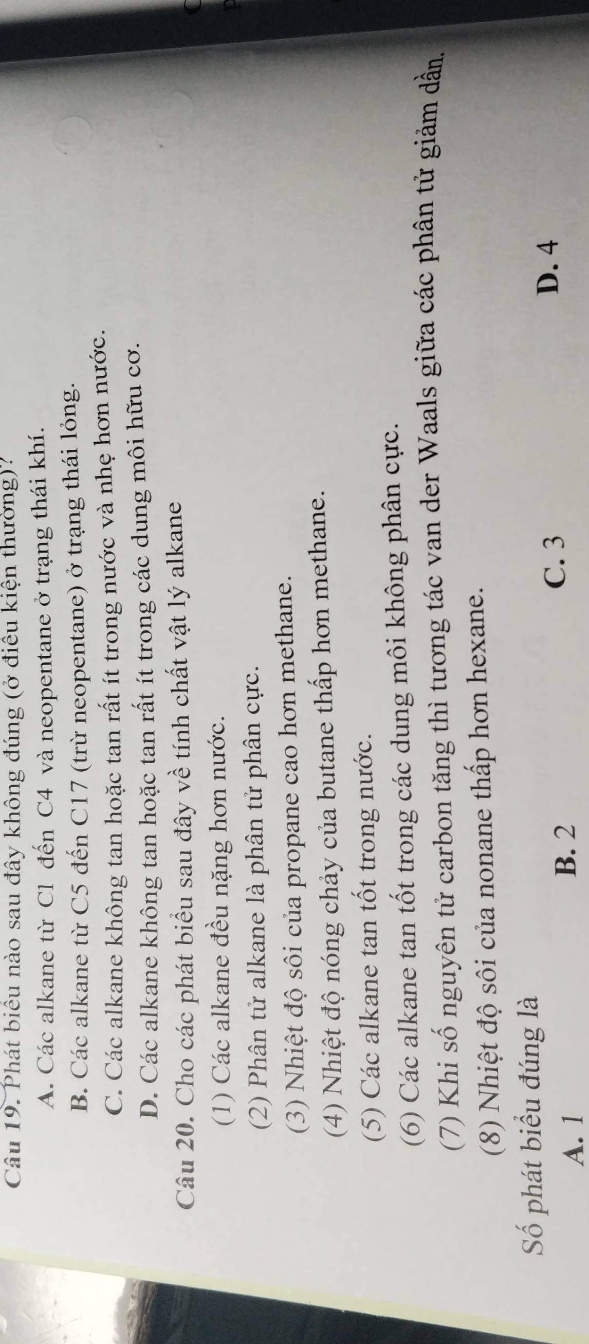Phát biểu nào sau đây không đúng (ở điều kiện thường)?
A. Các alkane từ C1 đến C4 và neopentane ở trạng thái khí.
B. Các alkane từ C5 đến C17 (trừ neopentane) ở trạng thái lỏng.
C. Các alkane không tan hoặc tan rất ít trong nước và nhẹ hơn nước.
D. Các alkane không tan hoặc tan rất ít trong các dung môi hữu cơ.
Câu 20. Cho các phát biểu sau đây về tính chất vật lý alkane
(1) Các alkane đều nặng hơn nước.
(2) Phân tử alkane là phân tử phân cực.
(3) Nhiệt độ sôi của propane cao hơn methane.
(4) Nhiệt độ nóng chảy của butane thấp hơn methane.
(5) Các alkane tan tốt trong nước.
(6) Các alkane tan tốt trong các dung môi không phân cực.
(7) Khi số nguyên tử carbon tăng thì tương tác van der Waals giữa các phân tử giảm dần.
(8) Nhiệt độ sôi của nonane thấp hơn hexane.
Số phát biểu đúng là
D. 4
A. 1 B. 2
C. 3