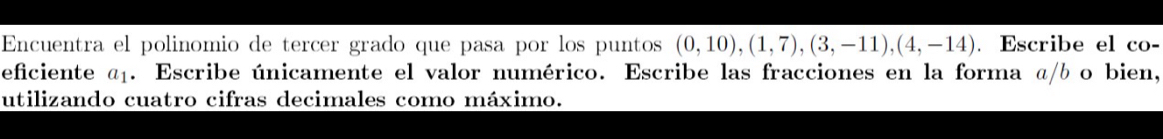 Encuentra el polinomio de tercer grado que pasa por los puntos (0,10), (1,7), (3,-11), (4,-14). Escribe el co- 
eficiente α. Escribe únicamente el valor numérico. Escribe las fracciones en la forma α/b o bien, 
utilizando cuatro cifras decimales como máximo.