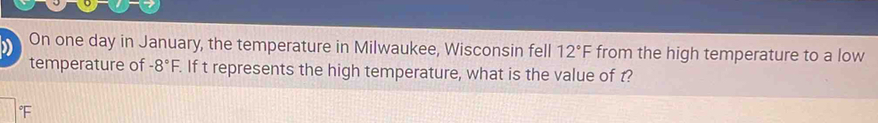 On one day in January, the temperature in Milwaukee, Wisconsin fell 12°F from the high temperature to a low 
temperature of -8°F. . If t represents the high temperature, what is the value of t?
F