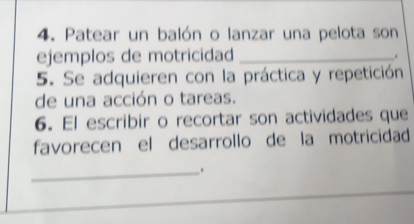 Patear un balón o lanzar una pelota son 
ejemplos de motricidad_ 
. 
5. Se adquieren con la práctica y repetición 
de una acción o tareas. 
6. El escribir o recortar son actividades que 
favorecen el desarrollo de la motricidad 
_.