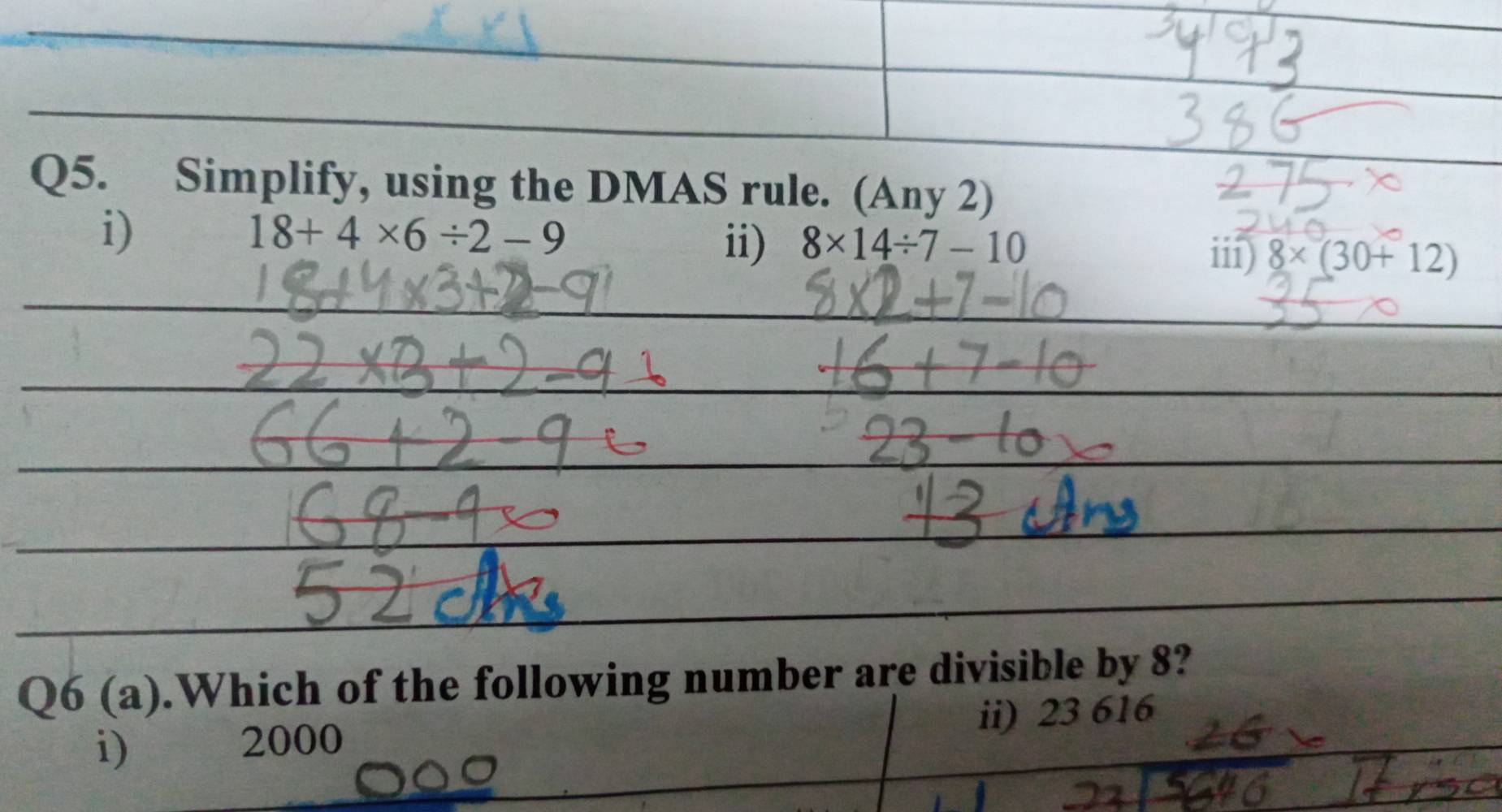 Simplify, using the DMAS rule. (Any 2)
i)
18+4* 6/ 2-9
ii) 8* 14/ 7-10
iii) 8* (30+12)
Q6 (a).Which of the following number are divisible by 8?
i)
2000 ii) 23 616