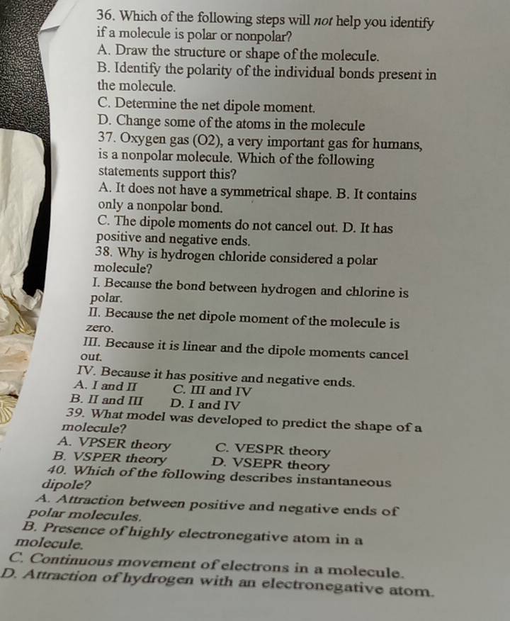 Which of the following steps will not help you identify
if a molecule is polar or nonpolar?
A. Draw the structure or shape of the molecule.
B. Identify the polarity of the individual bonds present in
the molecule.
C. Determine the net dipole moment.
D. Change some of the atoms in the molecule
37. Oxygen gas (O2), a very important gas for humans,
is a nonpolar molecule. Which of the following
statements support this?
A. It does not have a symmetrical shape. B. It contains
only a nonpolar bond.
C. The dipole moments do not cancel out. D. It has
positive and negative ends.
38. Why is hydrogen chloride considered a polar
molecule?
I. Because the bond between hydrogen and chlorine is
polar.
II. Because the net dipole moment of the molecule is
zero.
III. Because it is linear and the dipole moments cancel
out.
IV. Because it has positive and negative ends.
A. I and II C. III and IV
B. II and III D. I and IV
39. What model was developed to predict the shape of a
molecule?
A. VPSER theory C. VESPR theory
B. VSPER theory D. VSEPR theory
40. Which of the following describes instantaneous
dipole?
A. Attraction between positive and negative ends of
polar molecules.
B. Presence of highly electronegative atom in a
molecule.
C. Continuous movement of electrons in a molecule.
D. Attraction of hydrogen with an electronegative atom.