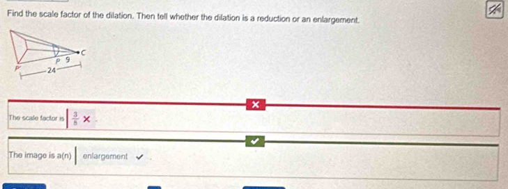 Find the scale factor of the dilation. Then tell whether the dilation is a reduction or an enlargement. 
The scale factor is | 3/5 *
The image is a(n) | enlargement