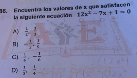 Encuentra los valores de x que satisfacen
la siguiente ecuación 12x^2-7x+1=0
A)  1/2 ,  1/3 
B) - 1/2 ,  1/5 
C)  1/4 , - 1/6 
D)  1/3 ,  1/4 