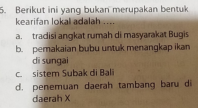 Berikut ini yang bukan merupakan bentuk
kearifan lokal adalah ....
a. tradisi angkat rumah di masyarakat Bugis
b. pemakaian bubu untuk menangkap ikan
di sungai
c. sistem Subak di Bali
d. penemuan daerah tambang baru di
daerah X