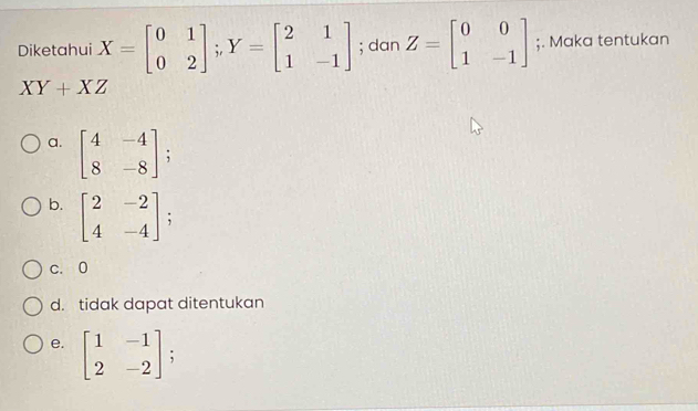 Diketahui X=beginbmatrix 0&1 0&2endbmatrix; Y=beginbmatrix 2&1 1&-1endbmatrix; dan Z=beginbmatrix 0&0 1&-1endbmatrix;. Maka tentukan
XY+XZ
a. beginbmatrix 4&-4 8&-8endbmatrix;
b. beginbmatrix 2&-2 4&-4endbmatrix :
c. 0
d. tidak dapat ditentukan
e. beginbmatrix 1&-1 2&-2endbmatrix;