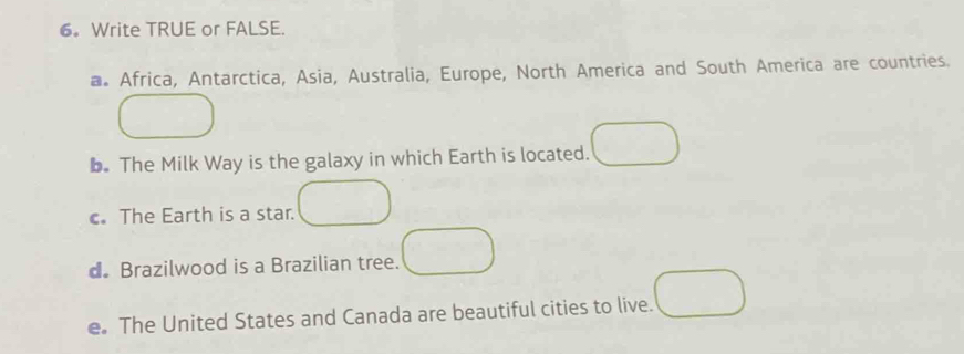 6。 Write TRUE or FALSE. 
a Africa, Antarctica, Asia, Australia, Europe, North America and South America are countries. 
b. The Milk Way is the galaxy in which Earth is located. 
c. The Earth is a star. 
dBrazilwood is a Brazilian tree. 
e。 The United States and Canada are beautiful cities to live.