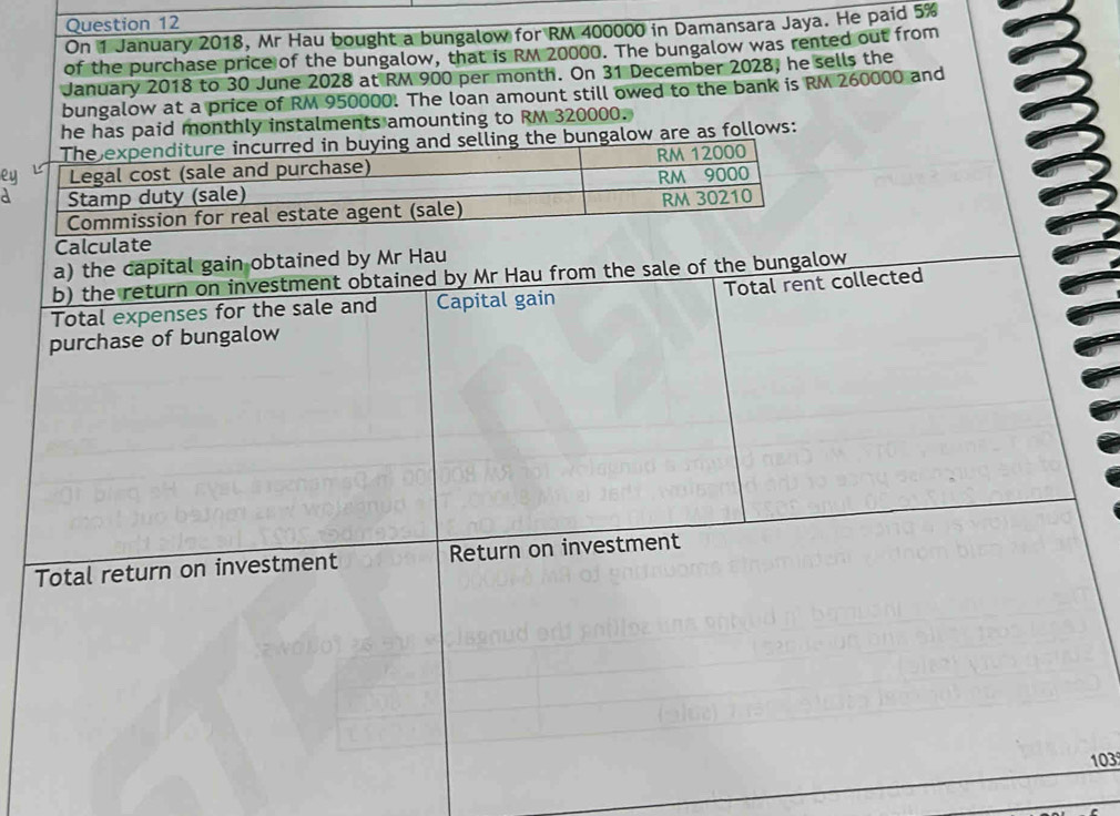 On 1 January 2018, Mr Hau bought a bungalow for RM 400000 in Damansara Jaya. He paid 5%
of the purchase price of the bungalow, that is RM 20000. The bungalow was rented out from 
January 2018 to 30 June 2028 at RM 900 per month. On 31 December 2028, he sells the 
bungalow at a price of RM 950000. The loan amount still owed to the bank is RM 260000 and 
he has paid monthly instalments amounting to RM 320000. 
the bungalow are as follows: 
e 
Calculate 
a) the capital gain obtained by Mr Hau 
b) the return on investment obtained by Mr Hau from the sale of the bungalow 
Total expenses for the sale and Capital gain Total rent collected 
purchase of bungalow 
Total return on investment Return on investment
103