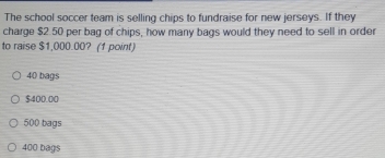 The school soccer team is selling chips to fundraise for new jerseys. If they
charge $2.50 per bag of chips, how many bags would they need to sell in order
to raise $1,000.00? (1 point)
40 bags
$400.00
500 bags
400 bags