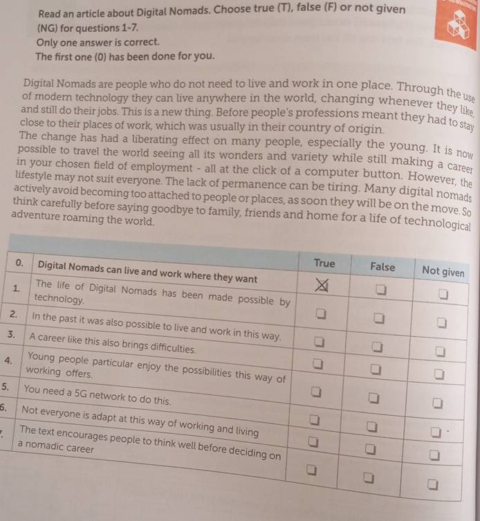 Read an article about Digital Nomads. Choose true (T), false (F) or not given
(NG) for questions 1-7.
Only one answer is correct.
The first one (0) has been done for you.
Digital Nomads are people who do not need to live and work in one place. Through the use
of modern technology they can live anywhere in the world, changing whenever they like
and still do their jobs. This is a new thing. Before people’s professions meant they had to stay
close to their places of work, which was usually in their country of origin.
The change has had a liberating effect on many people, especially the young. It is now
possible to travel the world seeing all its wonders and variety while still making a career
in your chosen field of employment - all at the click of a computer button. However, the
lifestyle may not suit everyone. The lack of permanence can be tiring. Many digital nomads
actively avoid becoming too attached to people or places, as soon they will be on the move. So
think carefully before saying goodbye to family, friends and home for a life of technological
adventure roaming the world.
1
2
3.
4.
5.
6.