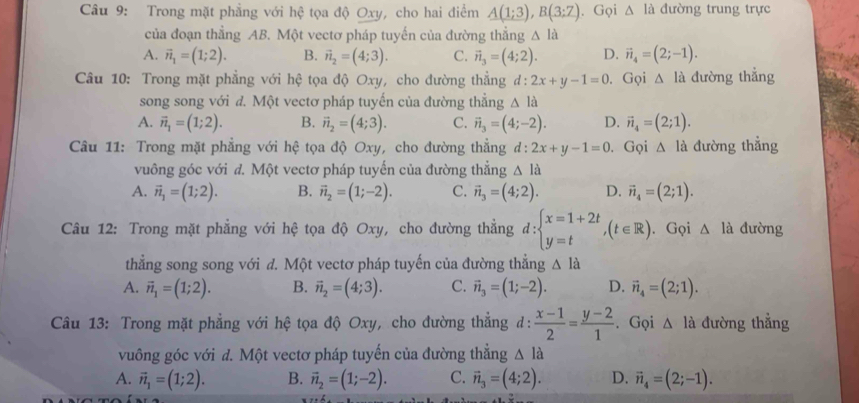 Trong mặt phẳng với hệ tọa độ Oxy, cho hai điểm A(1;3),B(3;7). Gọi △ la đường trung trực
của đoạn thẳng AB. Một vectơ pháp tuyến của đường thắng △ la
A. vector n_1=(1;2). B. vector n_2=(4;3). C. vector n_3=(4;2). D. vector n_4=(2;-1).
Câu 10: Trong mặt phẳng với hệ tọa độ Oxy, cho đường thẳng đ: :2x+y-1=0. Gọi △ la dường thẳng
song song với đ. Một vectơ pháp tuyến của đường thẳng △ la
A. vector n_1=(1;2). B. vector n_2=(4;3). C. vector n_3=(4;-2). D. vector n_4=(2;1).
Câu 11: Trong mặt phẳng với hệ tọa độ Oxy, cho đường thẳng d:2x+y-1=0. Gọi △ la đường thẳng
vuông góc với đ. Một vectơ pháp tuyến của đường thẳng △ la
A. vector n_1=(1;2). B. vector n_2=(1;-2). C. vector n_3=(4;2). D. vector n_4=(2;1).
Câu 12: Trong mặt phẳng với hệ tọa độ Oxy, cho đường thẳng d:beginarrayl x=1+2t y=tendarray. ,(t∈ R). Gọi △ la đường
thẳng song song với đ. Một vectơ pháp tuyến của đường thẳng △ la
A. vector n_1=(1;2). B. vector n_2=(4;3). C. vector n_3=(1;-2). D. vector n_4=(2;1).
Câu 13: Trong mặt phẳng với hệ tọa độ Oxy, cho đường thẳng d:  (x-1)/2 = (y-2)/1 . Gọi △ Id đường thẳng
vuông góc với đ. Một vectơ pháp tuyến của đường thẳng △ la
A. vector n_1=(1;2). B. vector n_2=(1;-2). C. vector n_3=(4;2). D. vector n_4=(2;-1).