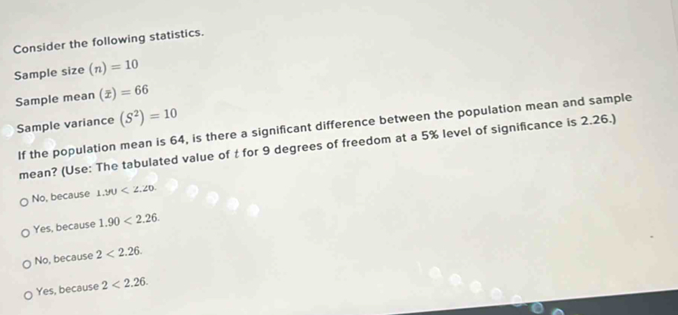 Consider the following statistics.
Sample size (n)=10
Sample mean (overline x)=66
Sample variance (S^2)=10
If the population mean is 64, is there a significant difference between the population mean and sample
mean? (Use: The tabulated value of t for 9 degrees of freedom at a 5% level of significance is 2.26.)
No, because 1.90<2.20.
Yes, because 1.90<2.26.
No, because 2<2.26.
Yes, because 2<2.26.