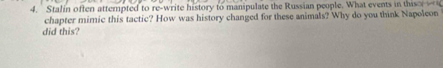 Stalin often attempted to re-write history to manipulate the Russian people. What events in thish 
chapter mimic this tactic? How was history changed for these animals? Why do you think Napoleon 
did this?