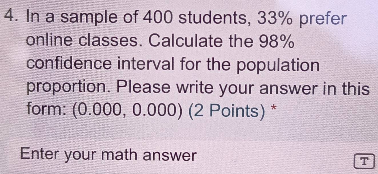 In a sample of 400 students, 33% prefer 
online classes. Calculate the 98%
confidence interval for the population 
proportion. Please write your answer in this 
form: (0.000, 0.000) (2 Points) * 
Enter your math answer 
T