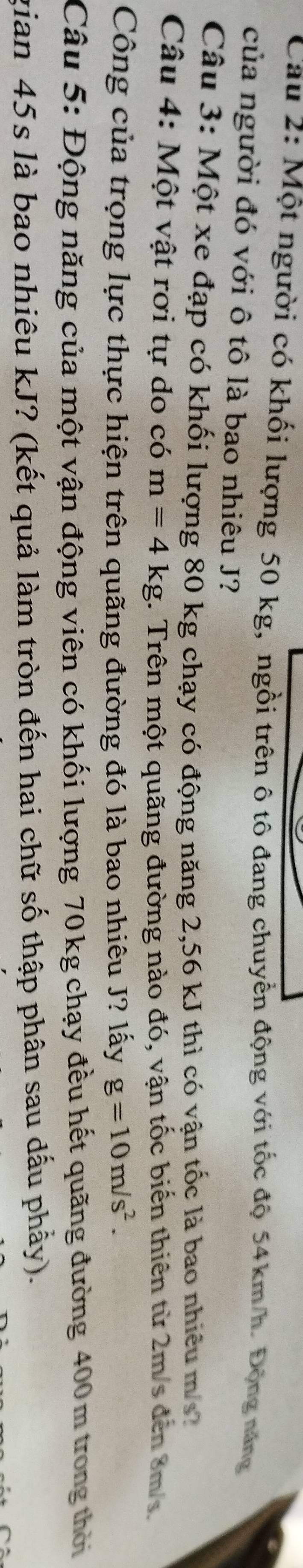 Cau 2: Một người có khối lượng 50 kg, ngồi trên ô tô đang chuyển động với tốc độ 54km/h. Động năng 
của người đó với ô tô là bao nhiêu J? 
Câu 3: Một xe đạp có khối lượng 80 kg chạy có động năng 2,56 kJ thì có vận tốc là bao nhiêu m / 
Câu 4: Một vật rơi tự do có m=4kg 1. Trên một quãng đường nào đó, vận tốc biến thiên từ 2m/s đến 8m/s. 
Công của trọng lực thực hiện trên quãng đường đó là bao nhiêu J? lấy g=10m/s^2. 
Câu 5: Động năng của một vận động viên có khối lượng 70kg chạy đều hết quãng đường 400m trong thời 
gian 45s là bao nhiêu kJ? (kết quả làm tròn đến hai chữ số thập phân sau dấu phầy).