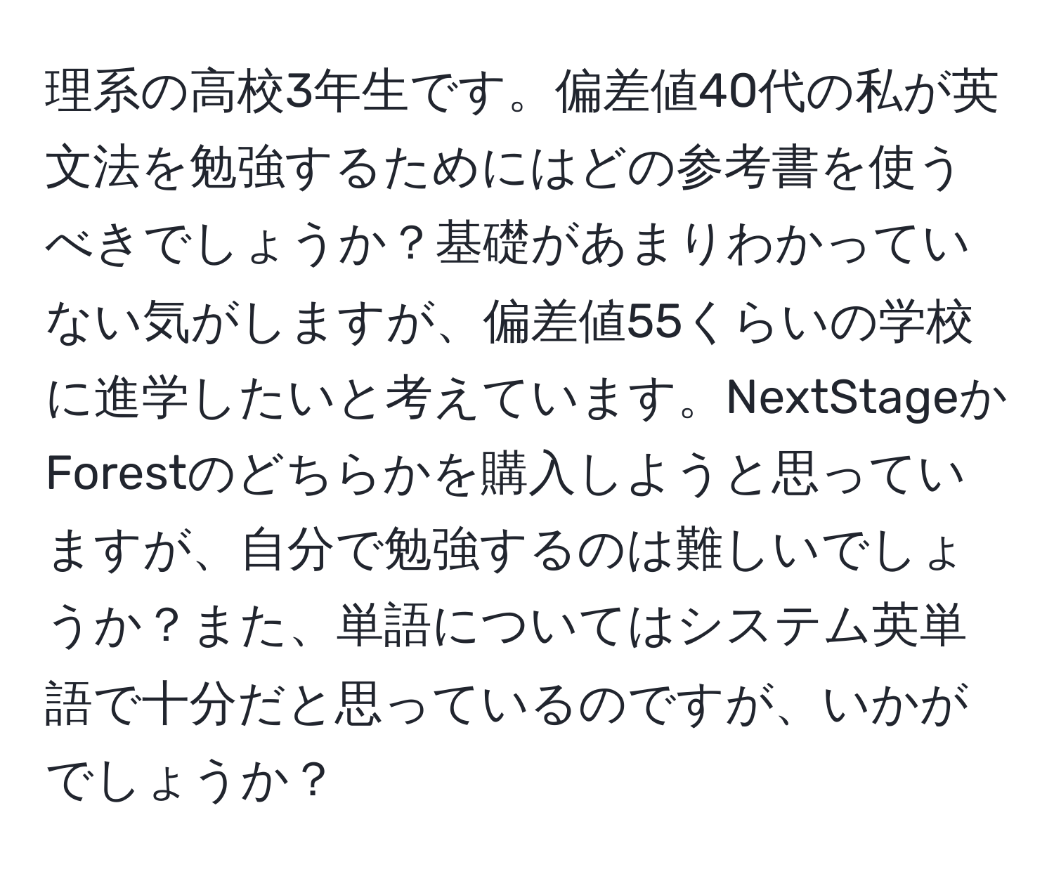 理系の高校3年生です。偏差値40代の私が英文法を勉強するためにはどの参考書を使うべきでしょうか？基礎があまりわかっていない気がしますが、偏差値55くらいの学校に進学したいと考えています。NextStageかForestのどちらかを購入しようと思っていますが、自分で勉強するのは難しいでしょうか？また、単語についてはシステム英単語で十分だと思っているのですが、いかがでしょうか？