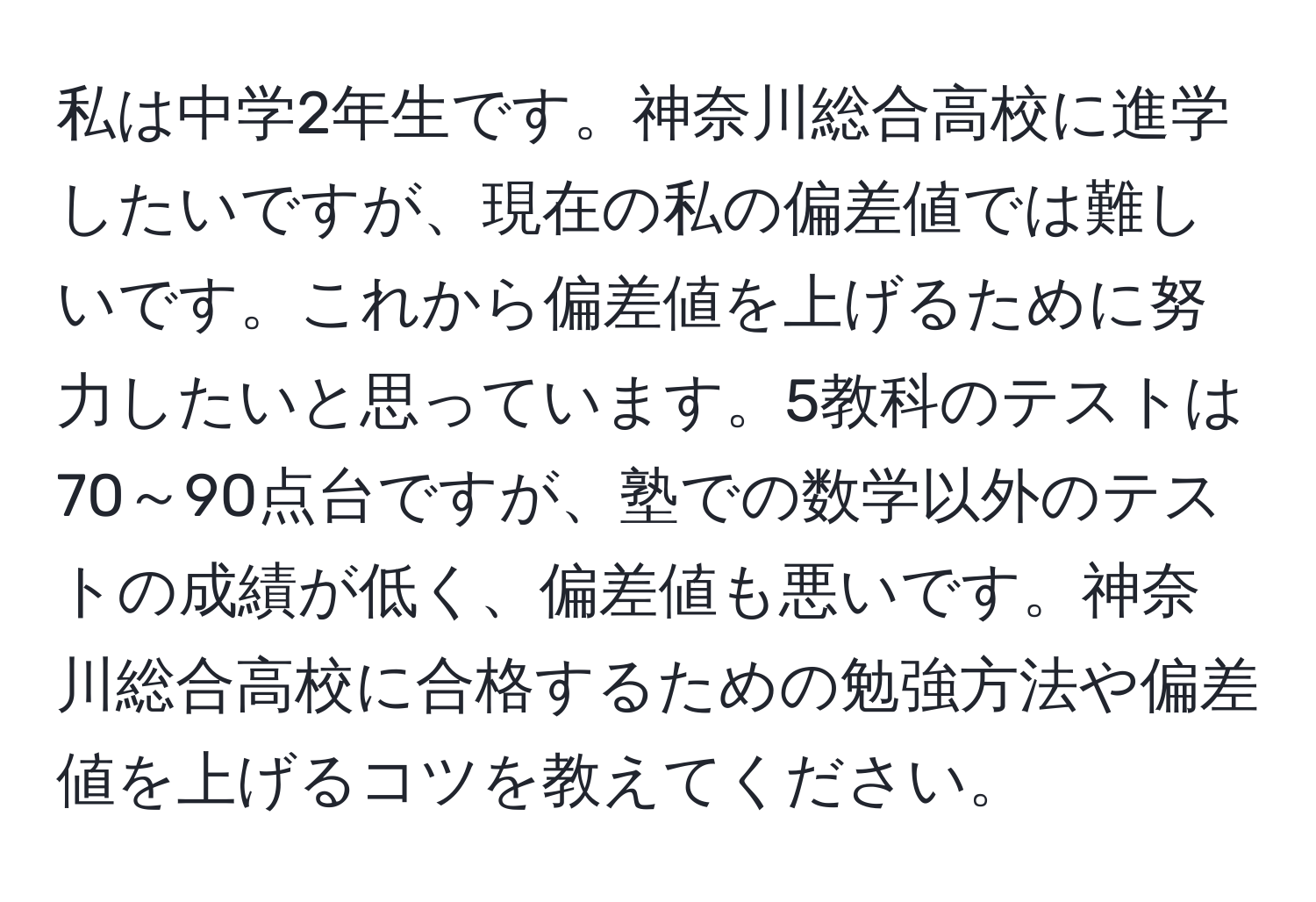 私は中学2年生です。神奈川総合高校に進学したいですが、現在の私の偏差値では難しいです。これから偏差値を上げるために努力したいと思っています。5教科のテストは70～90点台ですが、塾での数学以外のテストの成績が低く、偏差値も悪いです。神奈川総合高校に合格するための勉強方法や偏差値を上げるコツを教えてください。