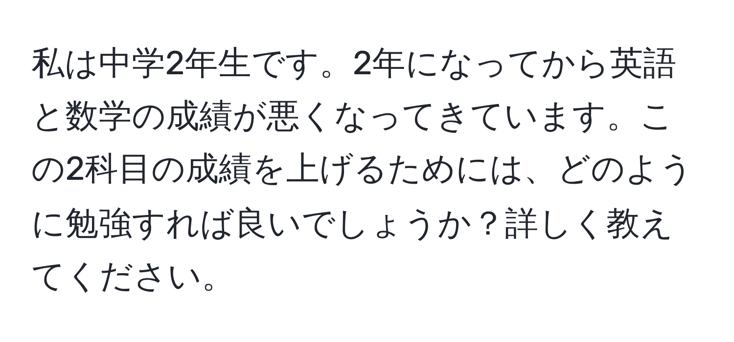 私は中学2年生です。2年になってから英語と数学の成績が悪くなってきています。この2科目の成績を上げるためには、どのように勉強すれば良いでしょうか？詳しく教えてください。