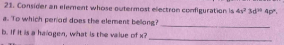 Consider an element whose outermost electron configuration is 4s^23d^(10)4p^x. 
a. To which period does the element belong? 
_ 
_ 
b. If it is a halogen, what is the value of x?