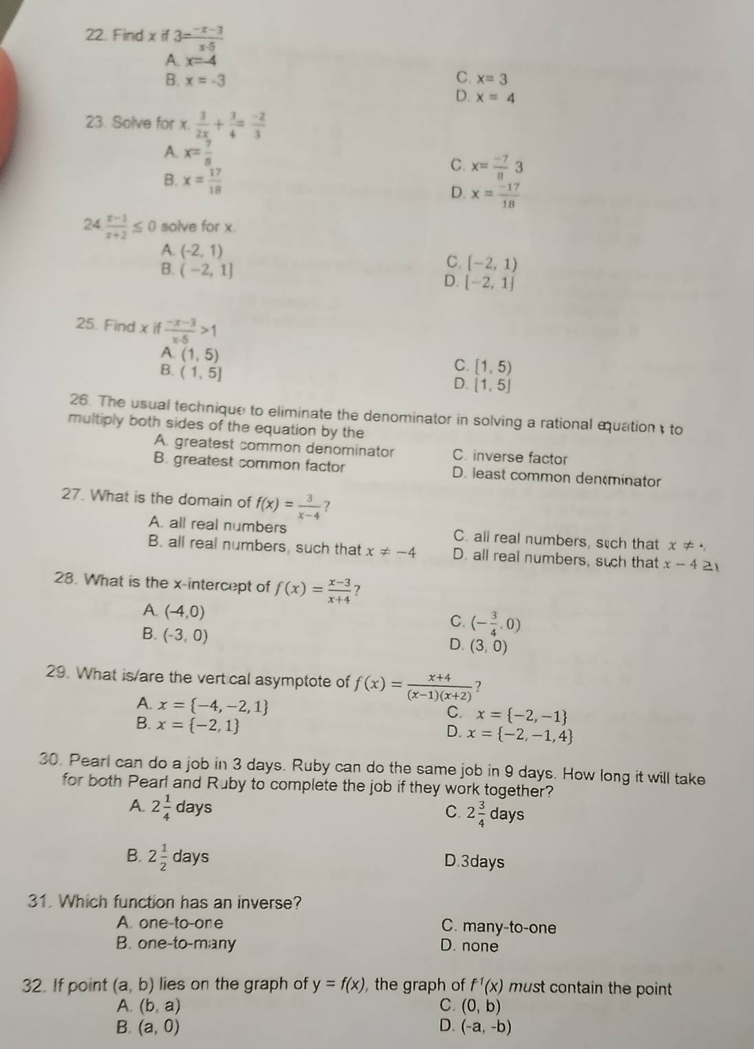 Find x if 3= (-x-3)/x-5 
A. x=-4
B. x=-3 C. x=3
D. x=4
23. Solve for x. 3/2x + 3/4 = (-2)/3 
A. x= 7/8  C. x= (-7)/8 3
B. x= 17/18  x= (-17)/18 
D.
24 (x-1)/x+2 ≤ 0 solve for x.
A. (-2,1)
C. [-2,1)
B. (-2,1] D. [-2,1]
25. Find x if  (-x-3)/x-5 >1
A. (1,5) C. [1,5)
B. (1,5]
D. [1,5]
26. The usual technique to eliminate the denominator in solving a rational equation, to
multiply both sides of the equation by the
A. greatest common denominator C. inverse factor
B. greatest common factor D. least common den(minator
27. What is the domain of f(x)= 3/x-4  ?
A. all real numbers C. all real numbers, such that x!=
B. all real numbers, such that x!= -4 D. all real numbers, such that x-4 21
28. What is the x-intercept of f(x)= (x-3)/x+4  ?
A. (-4,0)
C. (- 3/4 ,0)
B. (-3,0)
D. (3,0)
29. What is/are the vert cal asymptote of f(x)= (x+4)/(x-1)(x+2)  ?
A. x= -4,-2,1
B. x= -2,1
C. x= -2,-1
D. x= -2,-1,4
30. Pearl can do a job in 3 days. Ruby can do the same job in 9 days. How long it will take
for both Pearl and Ruby to complete the job if they work together?
A. 2 1/4 days ays
C. 2 3/4 da
B. 2 1/2 days D.3days
31. Which function has an inverse?
A. one-to-one C. many-to-one
B. one-to-many D. none
32. If point (a,b) lies on the graph of y=f(x) , the graph of f^(-1)(x) must contain the point
A. (b,a) C. (0,b)
B. (a,0) D. (-a,-b)