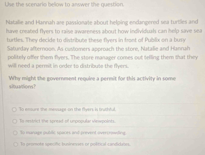 Use the scenario below to answer the question.
Natalie and Hannah are passionate about helping endangered sea turtles and
have created flyers to raise awareness about how individuals can help save sea
turtles. They decide to distribute these flyers in front of Publix on a busy
Saturday afternoon. As customers approach the store, Natalie and Hannah
politely offer them flyers. The store manager comes out telling them that they
will need a permit in order to distribute the flyers.
Why might the government require a permit for this activity in some
situations?
To ensure the message on the flyers is truthful.
To restrict the spread of unpopular viewpoints.
To manage public spaces and prevent overcrowding.
To promote specific businesses or political candidates.