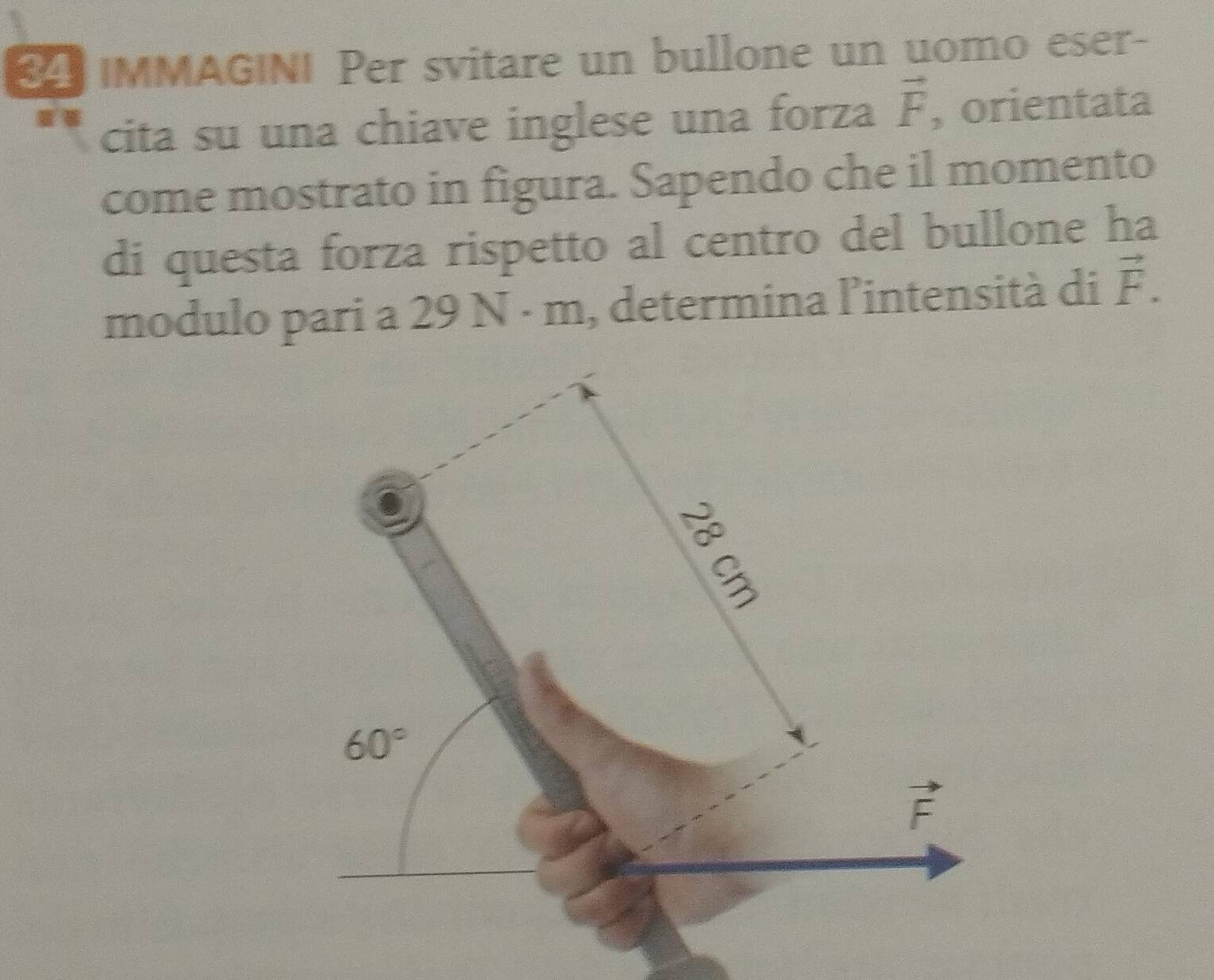 IMMAGINI Per svitare un bullone un uomo eser- 
cita su una chiave inglese una forza vector F , orientata 
come mostrato in figura. Sapendo che il momento 
di questa forza rispetto al centro del bullone ha 
modulo pari a 29 9N· m , determina l'intensità di vector F.
60°
vector F