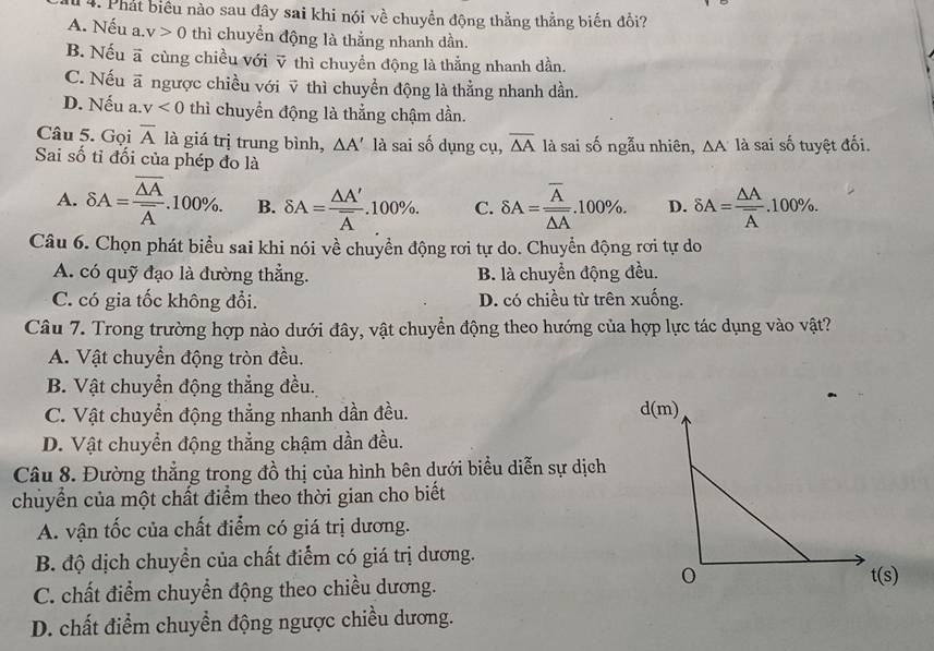 Phát biểu nào sau đây sai khi nói về chuyền động thẳng thẳng biến đồi?
A. Nếu a. v>0 thì chuyền động là thắng nhanh dần.
B. Nếu vector a cùng chiều với ỹ thì chuyển động là thắng nhanh dần.
C. Nếu vector a ngược chiều với ỹ thì chuyển động là thẳng nhanh dần.
D. Nếu a. v<0</tex> thì chuyển động là thẳng chậm dần.
Câu 5. Gọi overline A là giá trị trung bình, △ A' là sai số dụng cụ, overline △ A là sai số ngẫu nhiên, △ A là sai số tuyệt đối.
Sai số tỉ đối của phép đo là
A. delta A=frac overline △ Aoverline A.100% . B. delta A=frac △ A'overline A.100% . C. delta A=frac overline Aoverline △ A.100% . D. delta A=frac △ Aoverline A.100% .
Câu 6. Chọn phát biểu sai khi nói về chuyền động rơi tự do. Chuyển động rơi tự do
A. có quỹ đạo là đường thẳng. B. là chuyển động đều.
C. có gia tốc không đổi. D. có chiều từ trên xuống.
Câu 7. Trong trường hợp nào dưới đây, vật chuyển động theo hướng của hợp lực tác dụng vào vật?
A. Vật chuyển động tròn đều.
B. Vật chuyển động thẳng đều.
C. Vật chuyển động thẳng nhanh dần đều.
D. Vật chuyển động thẳng chậm dần đều.
Câu 8. Đường thẳng trong đồ thị của hình bên dưới biểu diễn sự dịch
chuủyển của một chất điểm theo thời gian cho biết
A. vận tốc của chất điểm có giá trị dương.
B. độ dịch chuyển của chất điểm có giá trị dương.
C. chất điểm chuyển động theo chiều dương.
D. chất điểm chuyển động ngược chiều dương.