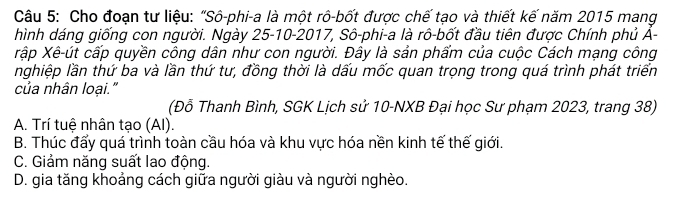 Cho đoạn tư liệu: "Sô-phi-a là một rô-bốt được chế tạo và thiết kế năm 2015 mang
hình dáng giống con người. Ngày 25 -10-2017, Sô-phi-a là rô-bốt đầu tiên được Chính phủ Á-
Xập Xê-út cấp quyền công dân như con người. Đây là sản phẩm của cuộc Cách mạng công
nghiệp lần thứ ba và lần thứ tư, đồng thời là dấu mốc quan trọng trong quá trình phát triển
của nhân loại."
(Đỗ Thanh Bình, SGK Lịch sử 10 -NXB Đại học Sư phạm 2023, trang 38)
A. Trí tuệ nhân tạo (AI).
B. Thúc đẩy quá trình toàn cầu hóa và khu vực hóa nền kinh tế thế giới.
C. Giảm năng suất lao động.
D. gia tăng khoảng cách giữa người giàu và người nghèo.