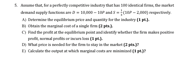 Assume that, for a perfectly competitive industry that has 100 identical firms, the market 
demand supply functions are D=10,000-10P and S= 1/3 (10P-2,000) respectively. 
A) Determine the equilibrium price and quantity for the industry (1 pt.). 
B) Obtain the marginal cost of a single firm (2 pts.). 
C) Find the profit at the equilibrium point and identify whether the firm makes positive 
profit, normal profits or incurs loss (1 pt.). 
D) What price is needed for the firm to stay in the market (2 pts.)? 
E) Calculate the output at which marginal costs are minimized (1 pt.)?