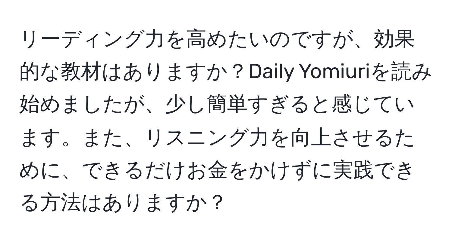 リーディング力を高めたいのですが、効果的な教材はありますか？Daily Yomiuriを読み始めましたが、少し簡単すぎると感じています。また、リスニング力を向上させるために、できるだけお金をかけずに実践できる方法はありますか？