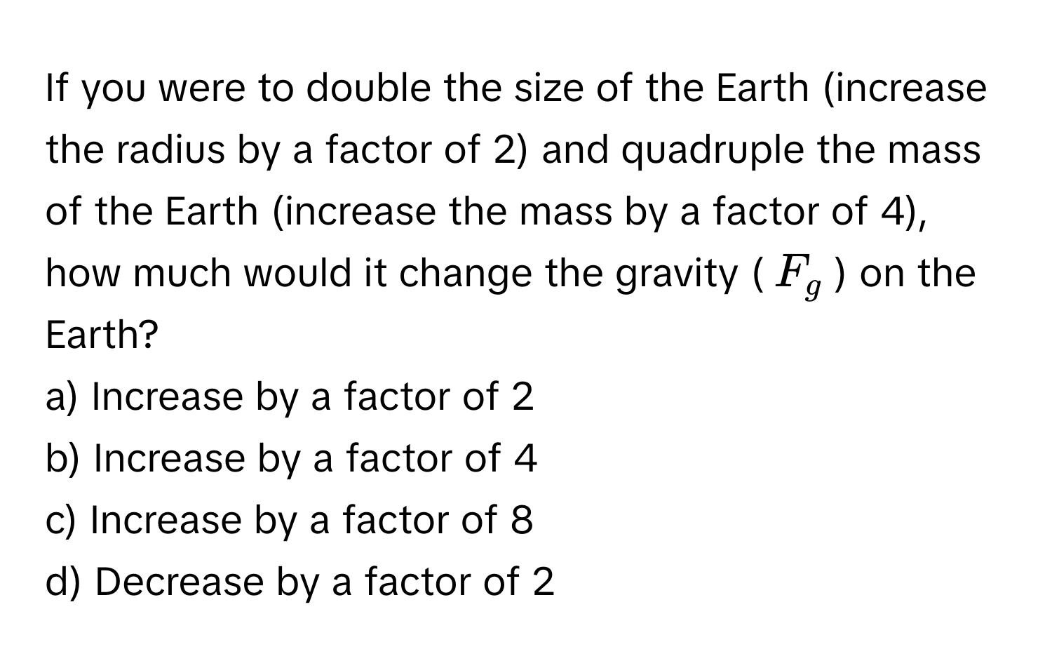 If you were to double the size of the Earth (increase the radius by a factor of 2) and quadruple the mass of the Earth (increase the mass by a factor of 4), how much would it change the gravity ($F_g$) on the Earth?

a) Increase by a factor of 2
b) Increase by a factor of 4
c) Increase by a factor of 8
d) Decrease by a factor of 2