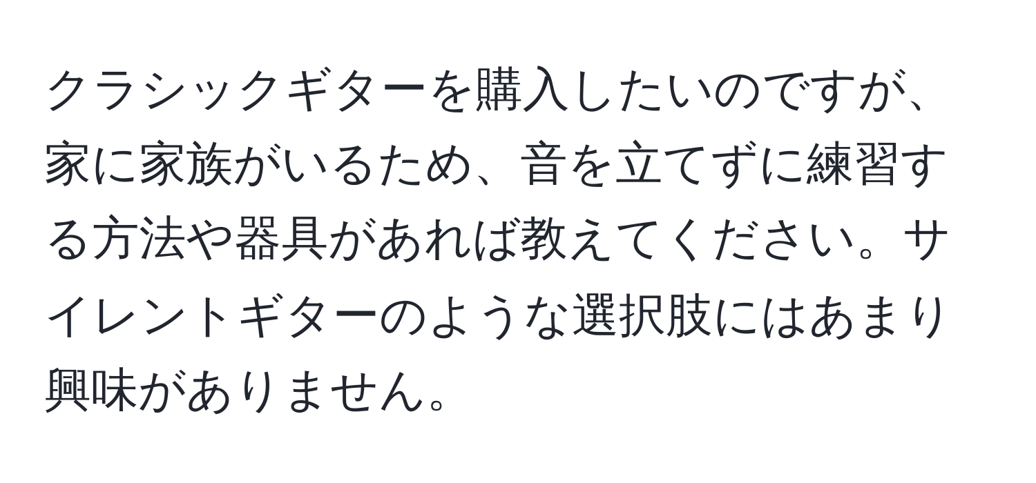 クラシックギターを購入したいのですが、家に家族がいるため、音を立てずに練習する方法や器具があれば教えてください。サイレントギターのような選択肢にはあまり興味がありません。